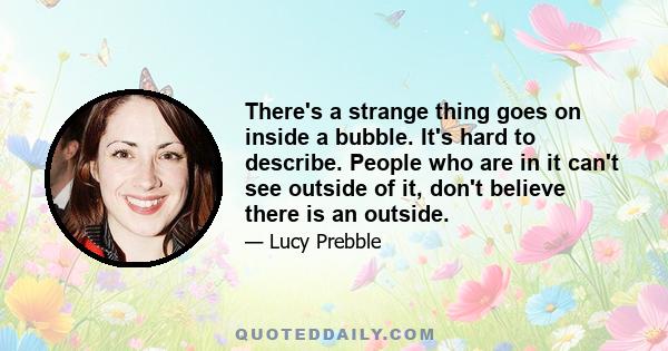 There's a strange thing goes on inside a bubble. It's hard to describe. People who are in it can't see outside of it, don't believe there is an outside.