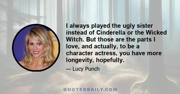 I always played the ugly sister instead of Cinderella or the Wicked Witch. But those are the parts I love, and actually, to be a character actress, you have more longevity, hopefully.