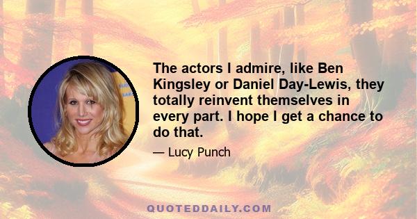 The actors I admire, like Ben Kingsley or Daniel Day-Lewis, they totally reinvent themselves in every part. I hope I get a chance to do that.