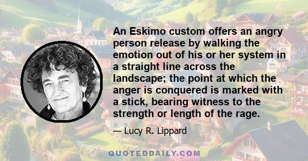 An Eskimo custom offers an angry person release by walking the emotion out of his or her system in a straight line across the landscape; the point at which the anger is conquered is marked with a stick, bearing witness