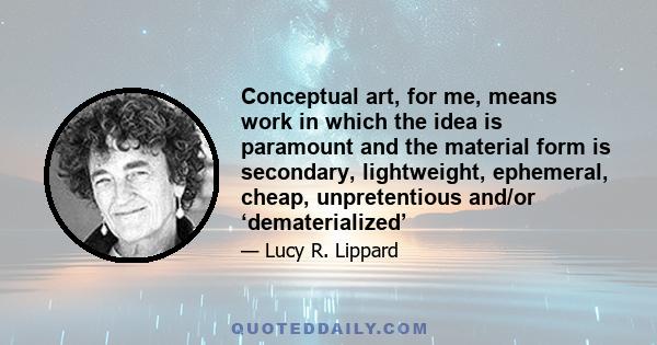 Conceptual art, for me, means work in which the idea is paramount and the material form is secondary, lightweight, ephemeral, cheap, unpretentious and/or ‘dematerialized’