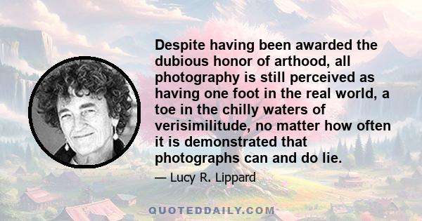 Despite having been awarded the dubious honor of arthood, all photography is still perceived as having one foot in the real world, a toe in the chilly waters of verisimilitude, no matter how often it is demonstrated