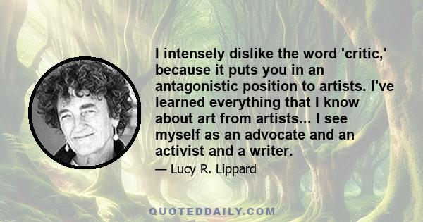 I intensely dislike the word 'critic,' because it puts you in an antagonistic position to artists. I've learned everything that I know about art from artists... I see myself as an advocate and an activist and a writer.