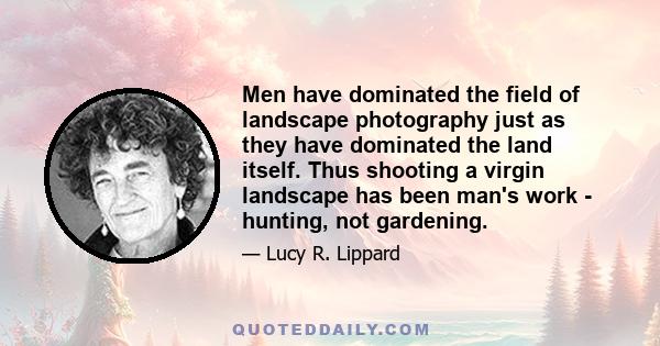 Men have dominated the field of landscape photography just as they have dominated the land itself. Thus shooting a virgin landscape has been man's work - hunting, not gardening.