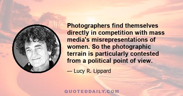 Photographers find themselves directly in competition with mass media's misrepresentations of women. So the photographic terrain is particularly contested from a political point of view.