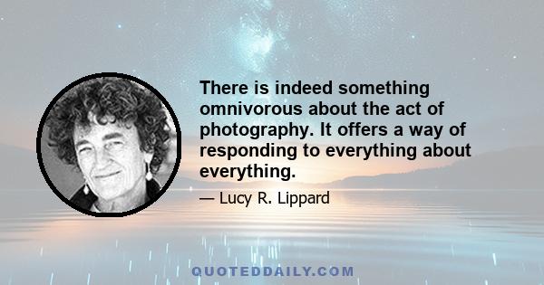 There is indeed something omnivorous about the act of photography. It offers a way of responding to everything about everything.