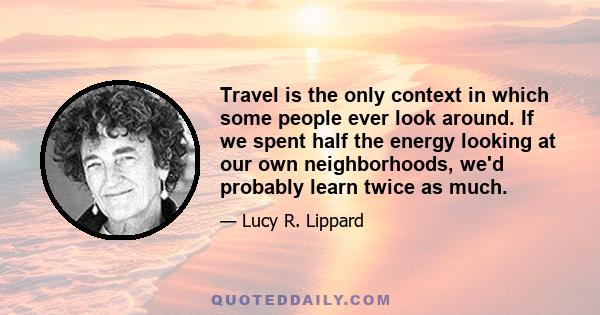 Travel is the only context in which some people ever look around. If we spent half the energy looking at our own neighborhoods, we'd probably learn twice as much.