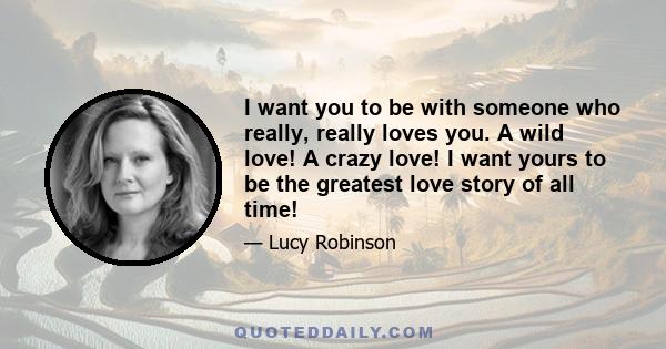 I want you to be with someone who really, really loves you. A wild love! A crazy love! I want yours to be the greatest love story of all time!