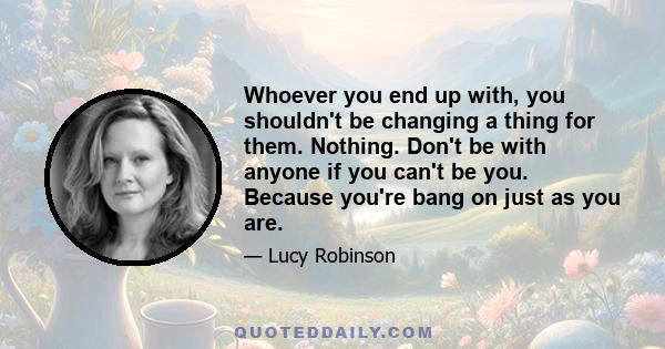 Whoever you end up with, you shouldn't be changing a thing for them. Nothing. Don't be with anyone if you can't be you. Because you're bang on just as you are.