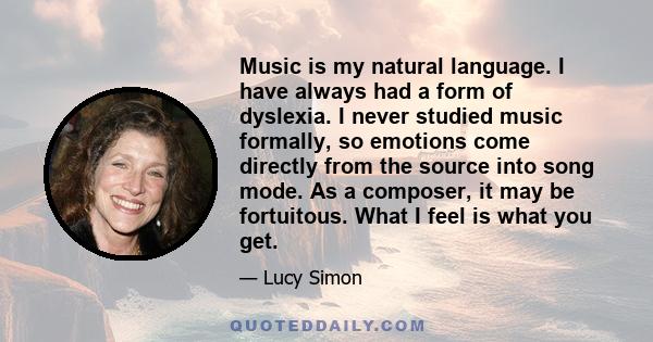 Music is my natural language. I have always had a form of dyslexia. I never studied music formally, so emotions come directly from the source into song mode. As a composer, it may be fortuitous. What I feel is what you