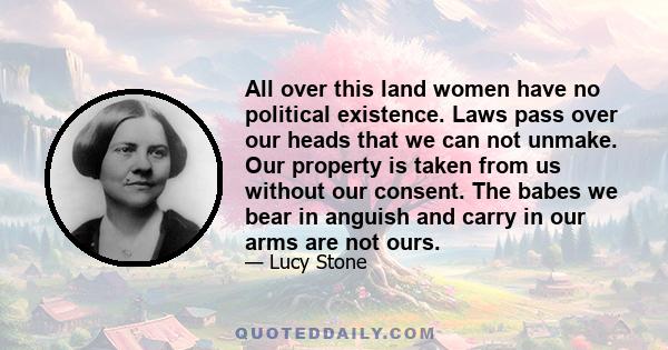 All over this land women have no political existence. Laws pass over our heads that we can not unmake. Our property is taken from us without our consent. The babes we bear in anguish and carry in our arms are not ours.