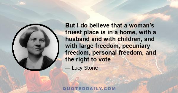 But I do believe that a woman's truest place is in a home, with a husband and with children, and with large freedom, pecuniary freedom, personal freedom, and the right to vote