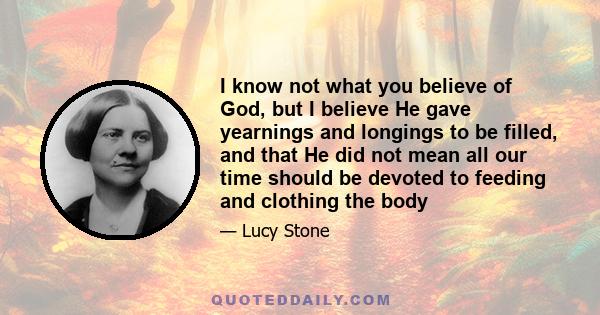 I know not what you believe of God, but I believe He gave yearnings and longings to be filled, and that He did not mean all our time should be devoted to feeding and clothing the body