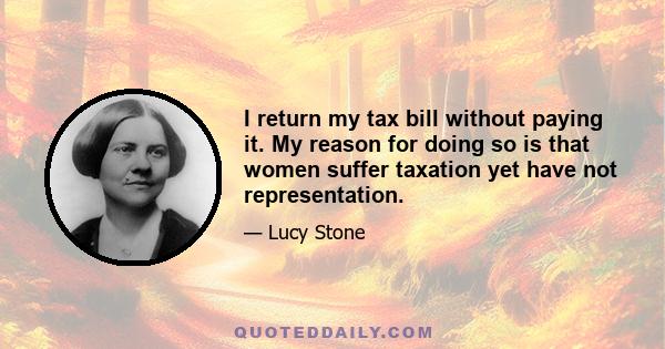 I return my tax bill without paying it. My reason for doing so is that women suffer taxation yet have not representation.