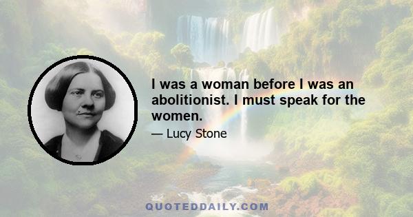 I was a woman before I was an abolitionist. I must speak for the women.