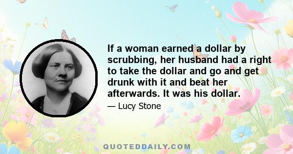 If a woman earned a dollar by scrubbing, her husband had a right to take the dollar and go and get drunk with it and beat her afterwards. It was his dollar.