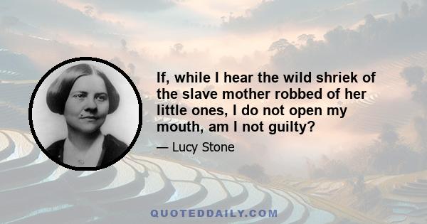 If, while I hear the wild shriek of the slave mother robbed of her little ones, I do not open my mouth, am I not guilty?