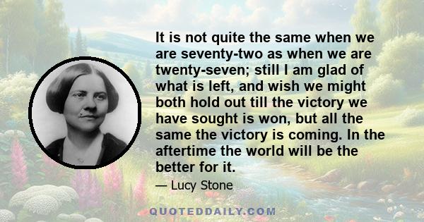 It is not quite the same when we are seventy-two as when we are twenty-seven; still I am glad of what is left, and wish we might both hold out till the victory we have sought is won, but all the same the victory is