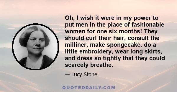 Oh, I wish it were in my power to put men in the place of fashionable women for one six months! They should curl their hair, consult the milliner, make spongecake, do a little embroidery, wear long skirts, and dress so