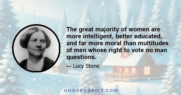 The great majority of women are more intelligent, better educated, and far more moral than multitudes of men whose right to vote no man questions.