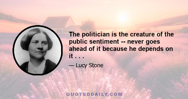 The politician is the creature of the public sentiment -- never goes ahead of it because he depends on it . . .