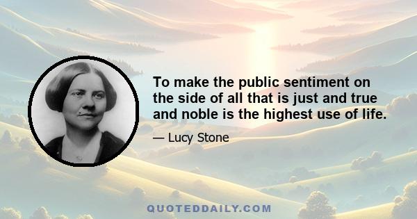 To make the public sentiment on the side of all that is just and true and noble is the highest use of life.