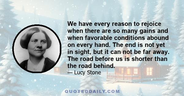 We have every reason to rejoice when there are so many gains and when favorable conditions abound on every hand. The end is not yet in sight, but it can not be far away. The road before us is shorter than the road