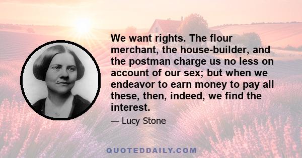 We want rights. The flour merchant, the house-builder, and the postman charge us no less on account of our sex; but when we endeavor to earn money to pay all these, then, indeed, we find the interest.