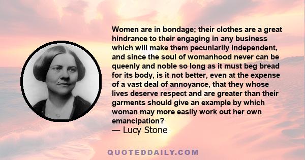 Women are in bondage; their clothes are a great hindrance to their engaging in any business which will make them pecuniarily independent, and since the soul of womanhood never can be queenly and noble so long as it must 