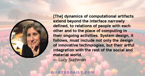 [The] dynamics of computational artifacts extend beyond the interface narrowly defined, to relations of people with each other and to the place of computing in their ongoing activities. System design, it follows, must