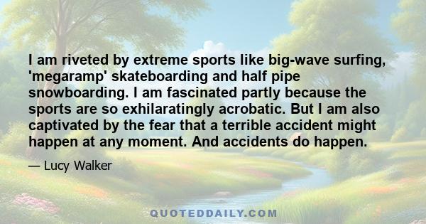 I am riveted by extreme sports like big-wave surfing, 'megaramp' skateboarding and half pipe snowboarding. I am fascinated partly because the sports are so exhilaratingly acrobatic. But I am also captivated by the fear