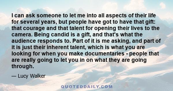 I can ask someone to let me into all aspects of their life for several years, but people have got to have that gift: that courage and that talent for opening their lives to the camera. Being candid is a gift, and that's 