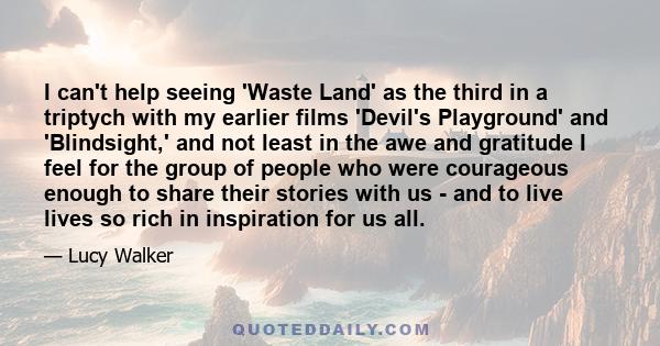 I can't help seeing 'Waste Land' as the third in a triptych with my earlier films 'Devil's Playground' and 'Blindsight,' and not least in the awe and gratitude I feel for the group of people who were courageous enough