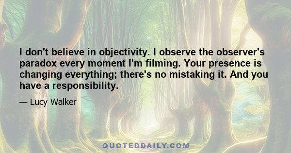 I don't believe in objectivity. I observe the observer's paradox every moment I'm filming. Your presence is changing everything; there's no mistaking it. And you have a responsibility.