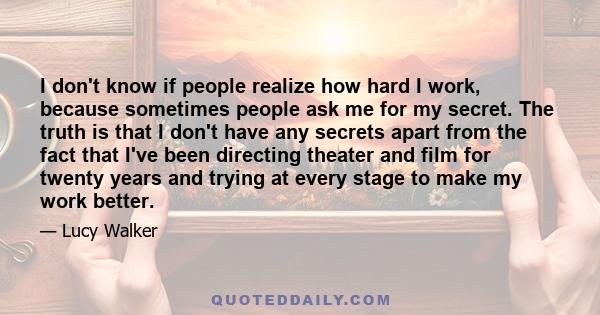 I don't know if people realize how hard I work, because sometimes people ask me for my secret. The truth is that I don't have any secrets apart from the fact that I've been directing theater and film for twenty years