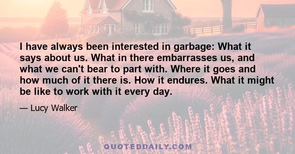 I have always been interested in garbage: What it says about us. What in there embarrasses us, and what we can't bear to part with. Where it goes and how much of it there is. How it endures. What it might be like to