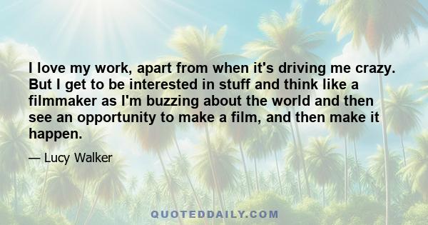 I love my work, apart from when it's driving me crazy. But I get to be interested in stuff and think like a filmmaker as I'm buzzing about the world and then see an opportunity to make a film, and then make it happen.