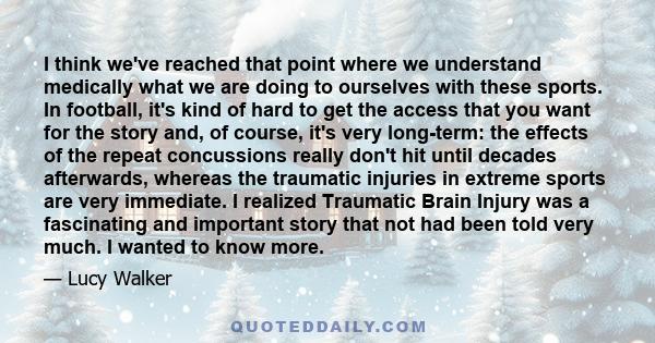 I think we've reached that point where we understand medically what we are doing to ourselves with these sports. In football, it's kind of hard to get the access that you want for the story and, of course, it's very