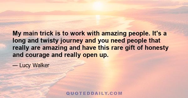 My main trick is to work with amazing people. It's a long and twisty journey and you need people that really are amazing and have this rare gift of honesty and courage and really open up.