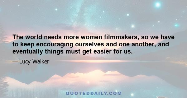 The world needs more women filmmakers, so we have to keep encouraging ourselves and one another, and eventually things must get easier for us.