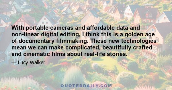 With portable cameras and affordable data and non-linear digital editing, I think this is a golden age of documentary filmmaking. These new technologies mean we can make complicated, beautifully crafted and cinematic