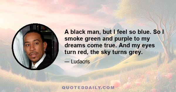 A black man, but I feel so blue. So I smoke green and purple to my dreams come true. And my eyes turn red, the sky turns grey.