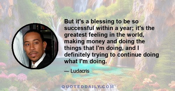 But it's a blessing to be so successful within a year; it's the greatest feeling in the world, making money and doing the things that I'm doing, and I definitely trying to continue doing what I'm doing.