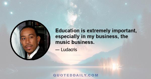 Education is extremely important, especially in my business, the music business.