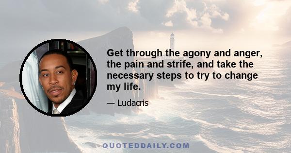 Get through the agony and anger, the pain and strife, and take the necessary steps to try to change my life.