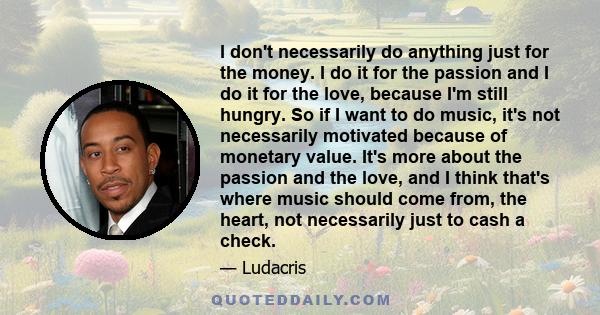 I don't necessarily do anything just for the money. I do it for the passion and I do it for the love, because I'm still hungry. So if I want to do music, it's not necessarily motivated because of monetary value. It's