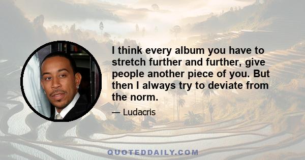 I think every album you have to stretch further and further, give people another piece of you. But then I always try to deviate from the norm.