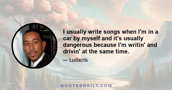 I usually write songs when I'm in a car by myself and it's usually dangerous because I'm writin' and drivin' at the same time.