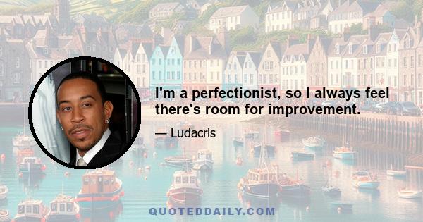 I'm a perfectionist, so I always feel there's room for improvement.