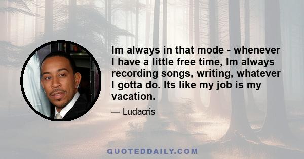 Im always in that mode - whenever I have a little free time, Im always recording songs, writing, whatever I gotta do. Its like my job is my vacation.